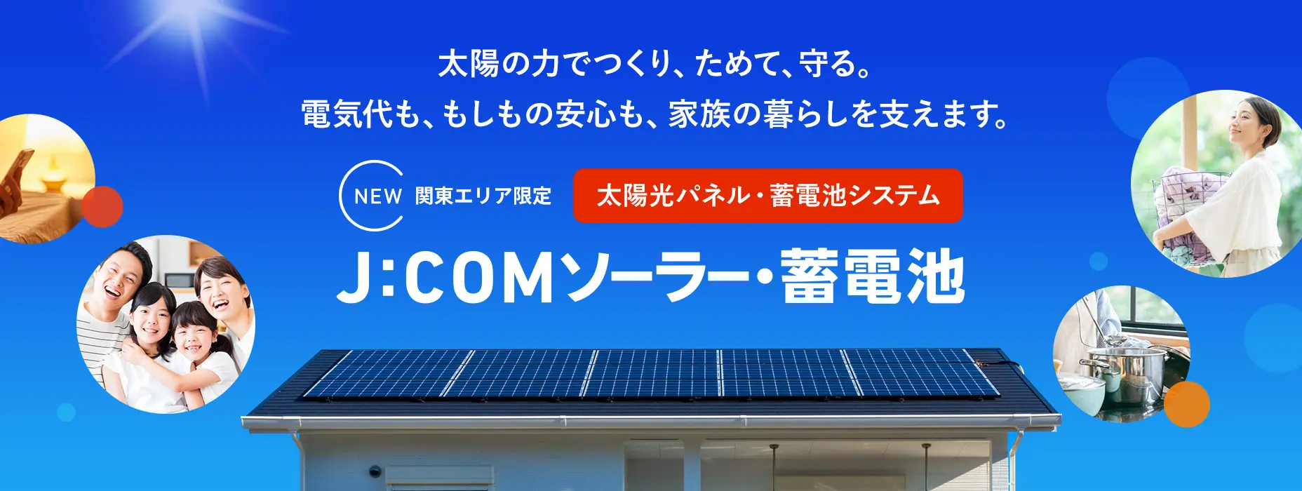 太陽の力でつくり、ためて、守る。電気代も、もしもの安心も、家族の暮らしを支えます。NEW関東エリア限定 太陽光パネル・蓄電池システム J:COMソーラー・蓄電池