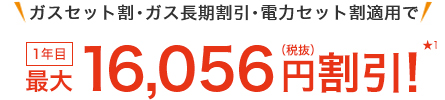 ガスセット割・ガス長期割引・電力セット割適用で 1年目最大16,056円(税抜)割引!