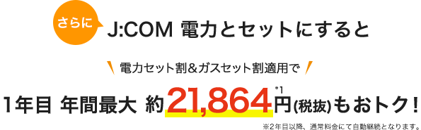 J:COM 電力とセットにすると 電力セット割&ガスセット割適用で 1年目 年間最大 約21,800円(税抜)もおトク!