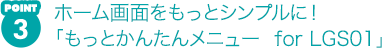 POINT3 ホーム画面をもっとシンプルに! 「もっとかんたんメニュー for LGS01」