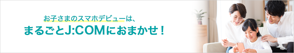 お子さまのスマホデビューは、まるごとJ:COMにおまかせ!