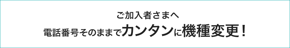 ご加入者さまへ/電話番号そのままでカンタンに機種変更！