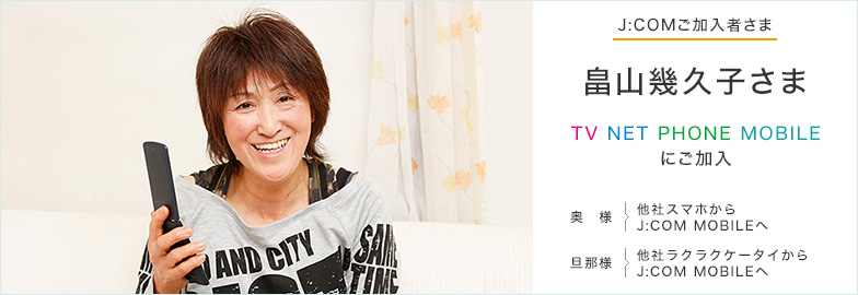 J:COMご加入者さま 畠山幾久子さま TV NET PHONE MOBILEにご加入 奥様 他社スマホからJ:COM MOBILEへ 旦那様 他社ラクラクケータイからJ:COM MOBILEへ