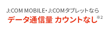 J:COM MOBILE J:COMタブレットならデータ通信量カウントなし※2