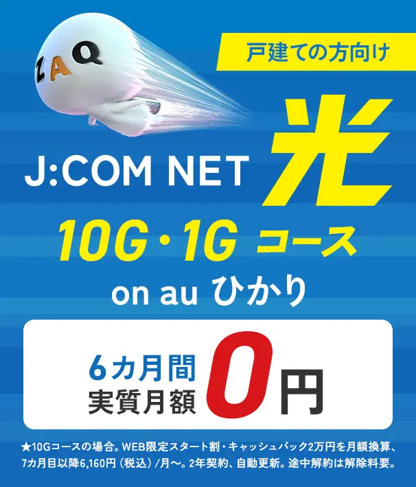 戸建ての方向け J:COM NET on au ひかり 光 10G・1Gコース 6カ月間実質月額0円 ★10Gコースの場合。WEB限定スタート割・キャッシュバック2万円を月額換算、7カ月目以降6,160円（税込）/月～。2年契約、自動更新。途中解約は解除料要。
