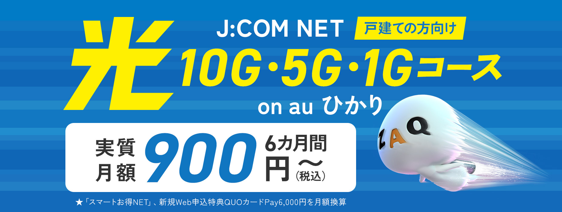 戸建ての方向け J:COM NET on au ひかり 光 10G・5G・1Gコース 6カ月間実質月額900円（税込）～ ★「スマートお得NET」、新規Web申込特典QUOカードPay6,000円を月額換算