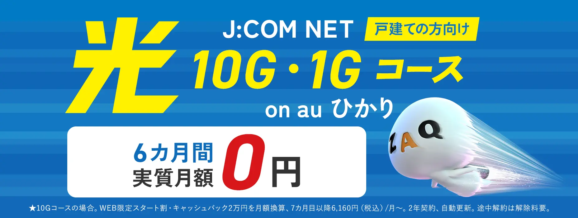 戸建ての方向け J:COM NET on au ひかり 光 10G・1Gコース 6カ月間実質月額0円 ★10Gコースの場合。WEB限定スタート割・キャッシュバック2万円を月額換算、7カ月目以降6,160円（税込）/月～。2年契約、自動更新。途中解約は解除料要。