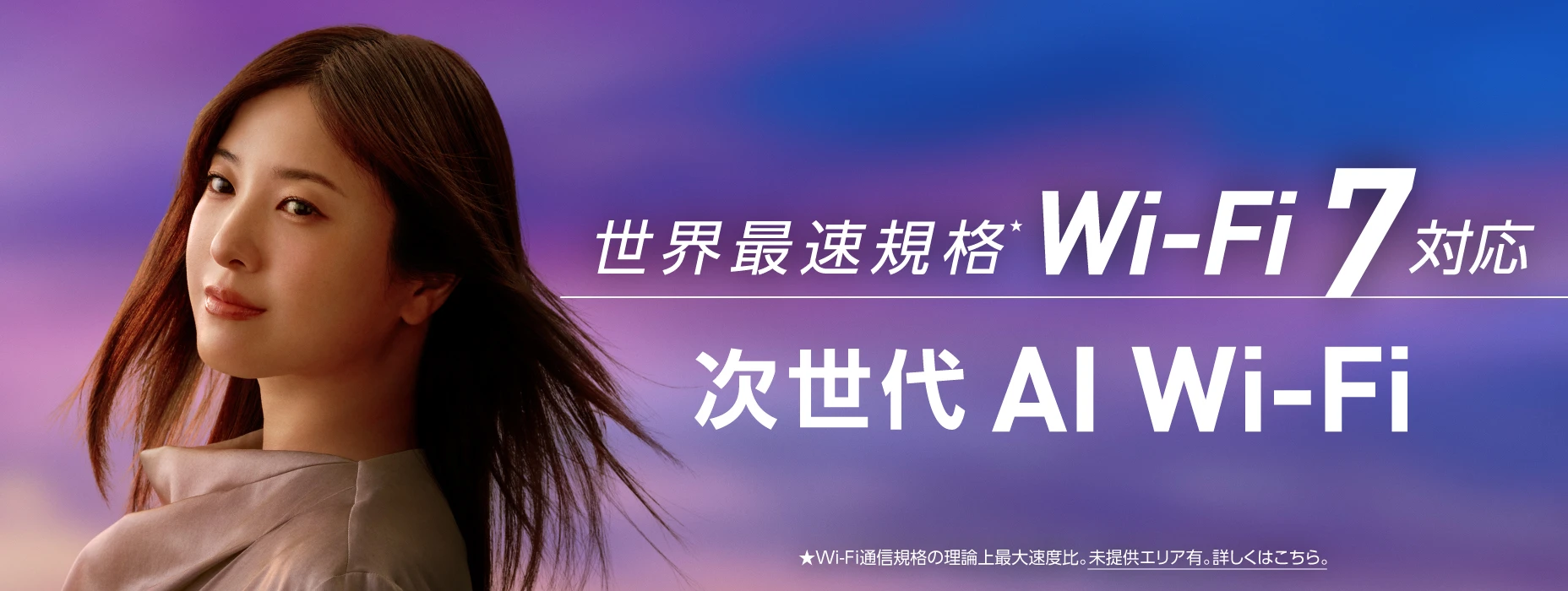 世界最速規格Wi-Fi 7 対応 次世代AI Wi-Fi ★Wi-Fi通信規格の理論上最大速度比。未提供エリア有。詳しくはこちら。