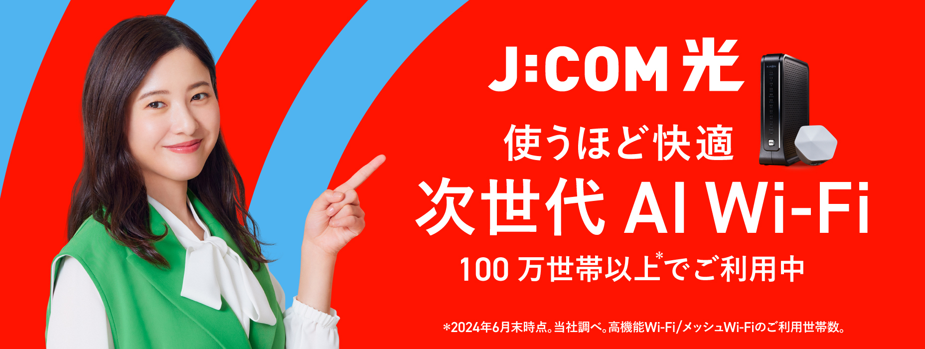 J:COM光 使うほど快適 次世代AI Wi-Fi 100万世帯以上でご利用中 ※2024年6月末時点。当社調べ。高機能Wi-Fi/メッシュWi-Fiのご利用世帯数。