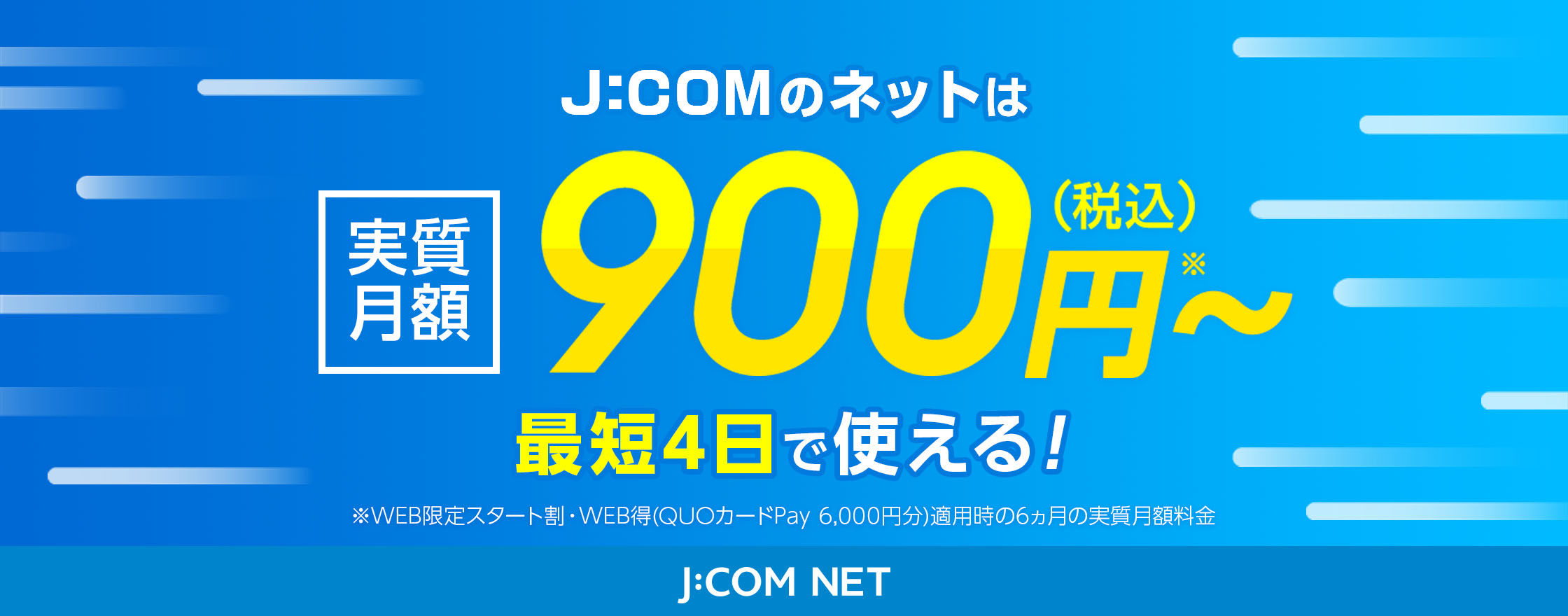 J:COMネットは実質月額900円（税込）〜 最短4日で使える！ ※WEB限定スタート割・WEB得（QUOカードPay6,000円分）適用時の6カ月の実質月額料金