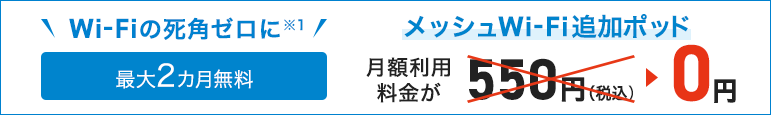 Zero Wi-Fi blind spots Up to 2 months free Messhu Wi-Fi additional pod Monthly usage fee is 550 yen (tax included) → 0 yen