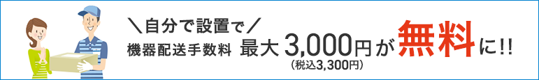 自分で設置で機器配送手数料最大3,000円（税込3,300円）が無料に！！