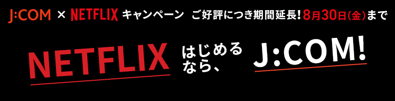 J:COM × NETFLIX キャンペーンご好評につき期間延長! 8月30日(金)まで Netflixはじめるなら、J:COM!