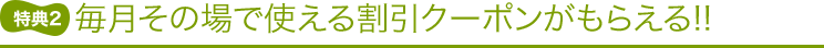 特典2 毎月その場で使える割引クーポンがもらえる!!