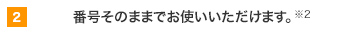 2 番号そのままでお使いいただけます。※2