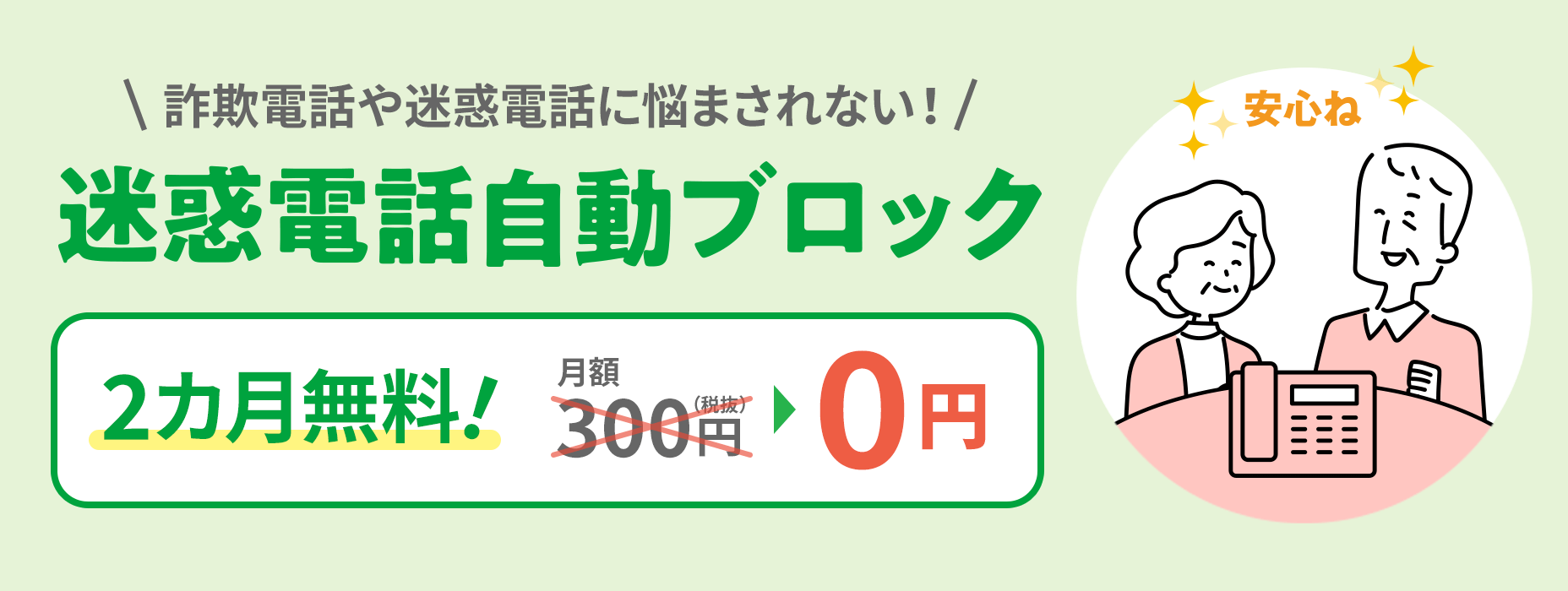 Automatic blocking of nuisance calls No worries about fraudulent or nuisance calls 300 yen per month (excluding tax) → 0 yen
