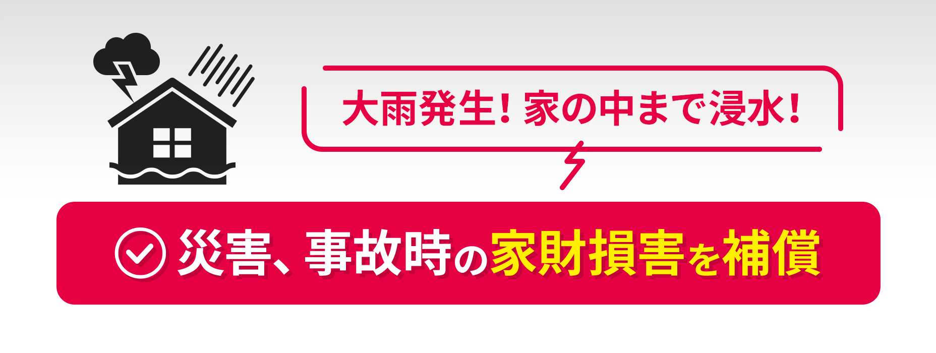 [大雨発生！家の中まで浸水！]災害、事故時の家財損害を補償