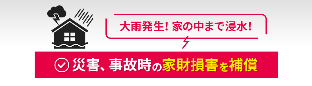 [大雨発生！家の中まで浸水！]災害、事故時の家財損害を補償