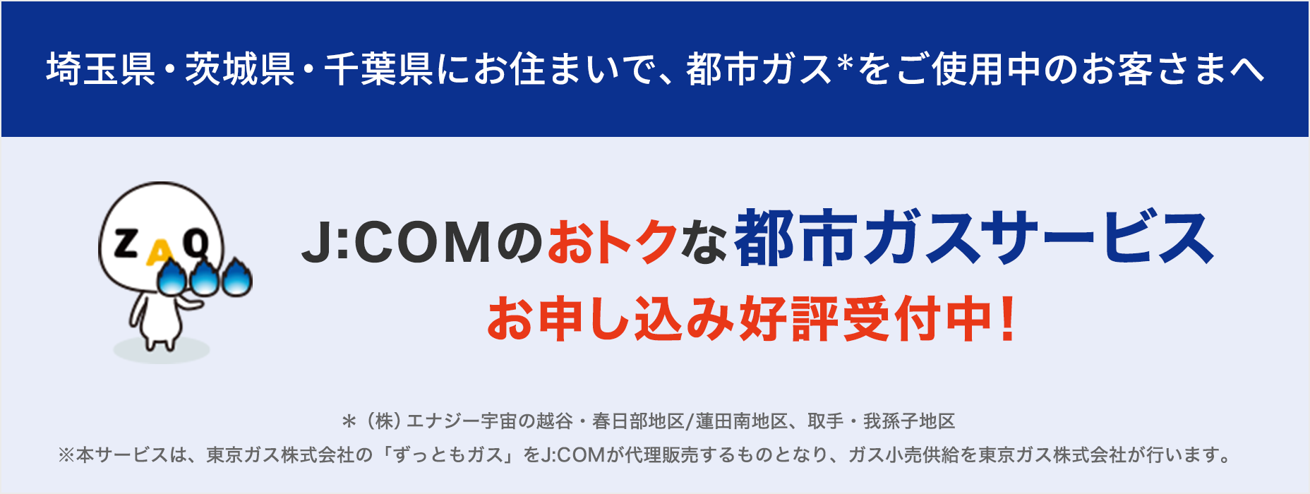 東彩ガス地区・東日本ガス地区で都市ガスをご使用のお客さまへ J:COMのおトクな都市ガスサービス お申し込み好評受付中!