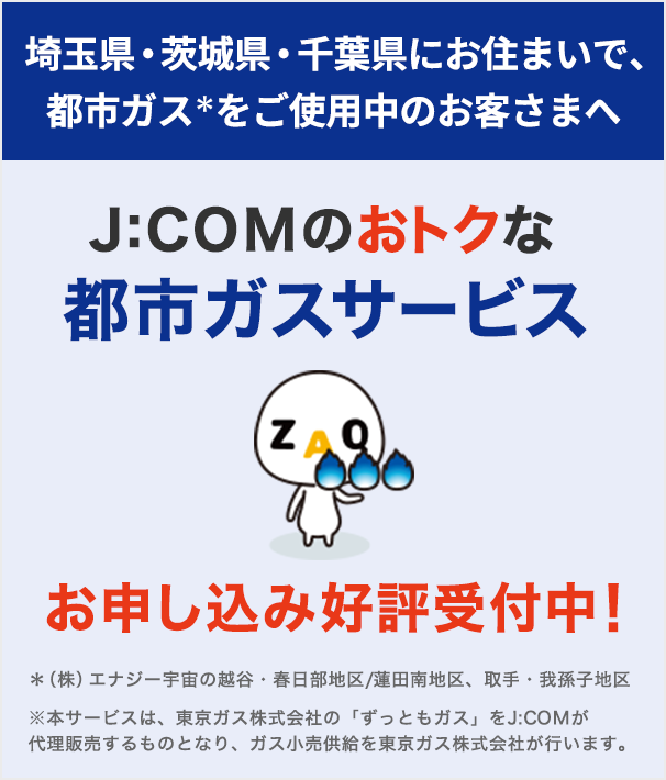 東彩ガス地区・東日本ガス地区で都市ガスをご使用のお客さまへ J:COMのおトクな都市ガスサービス お申し込み好評受付中！