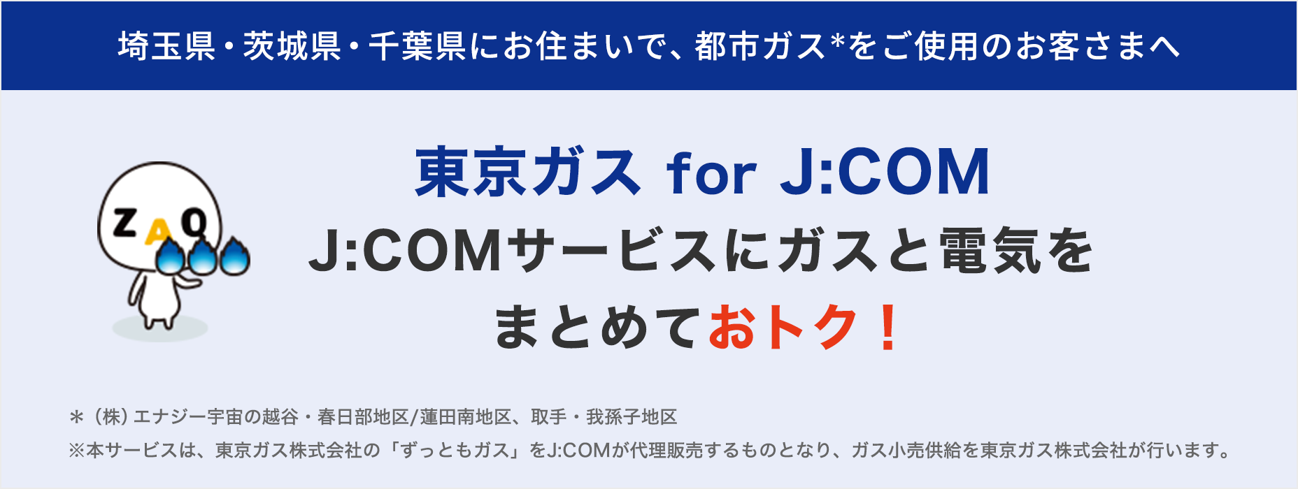 埼玉県・茨城県・千葉県にお住まいで 都市ガスをご使用のお客さまへ 東京ガス for J:COM J:COMサービスにガスと電気をまとめておトク！