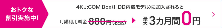 4K J:COM Box<HDD内臓モデル>に加入されると月額880円(税込)が最大3カ月間0円
