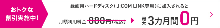 お得な割引実施中！録画用ハードディスク（J:COM LINK専用）に加入されると月額利用料金880円(税込)が最大3ヵ月間0円