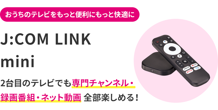 おうちのテレビをもっと便利にもっと快適に J:COM LINK mini