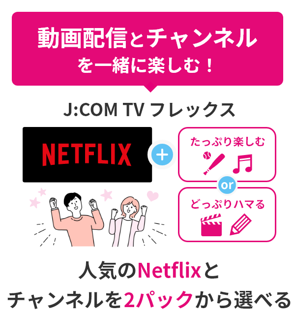 動画配信とチャンネルを一緒に楽しむ！人気のNetflixとチャンネルを2パックから選べる J:COM TV フレックス + [たっぷり楽しむ] or [どっぷりハマる]