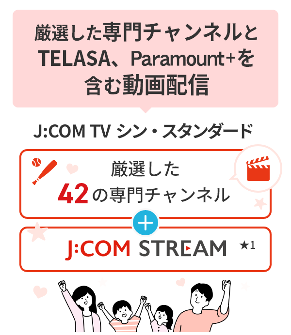 厳選した専門チャンネルとTELASA、Paramount+を含む動画配信 J:COM TV シン・スタンダード 厳選した42の専門チャンネル J:COM STREAM★1