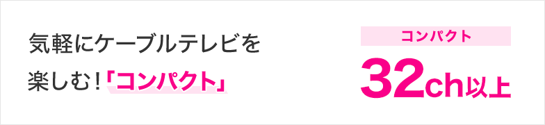気軽にケーブルテレビを楽しむ！「コンパクト」 コンパクト 32ch以上