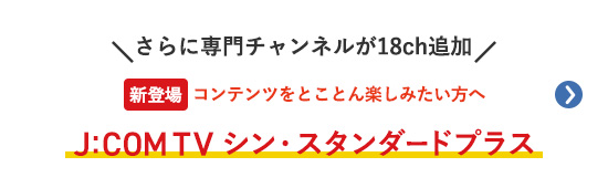 さらに専門チャンネルが18ch追加 コンテンツをとことん楽しみたい方へ 新登場 J:COM TV シン・スタンダードプラス