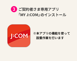 Installation of “My J:COM”, an application exclusively for contract customers *The installation work will be performed using the functions of this application.