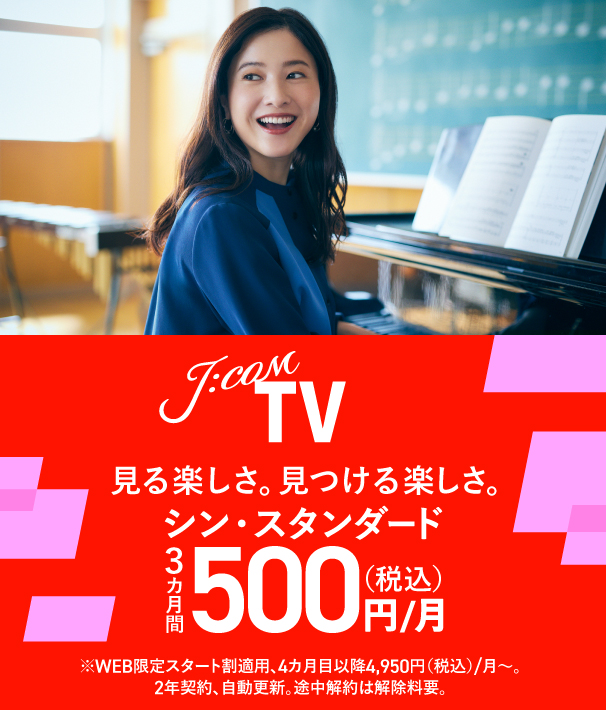 J:COM TV 見る楽しさ。見つける楽しさ。 シン・スタンダード3カ月間500円（税込）/月 ※WEB限定スタート割適用、4カ月目以降4,950円（税込）/月～。2年契約、自動更新。途中解約は解除料要。