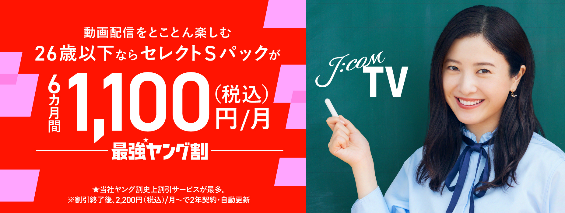 動画配信をとことん楽しむ 26歳以下ならセレクトSパックが6カ月間1,100円（税込）/月 最強ヤング割 当社ヤング割史上割引サービスが最多。 ※割引終了後、2,200円（税込）/月～で2年契約・自動更新