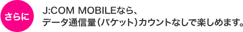 J:COM MOBILE・J:COMタブレットなら、データ通信量(パケット)カウントなしで楽しめます。