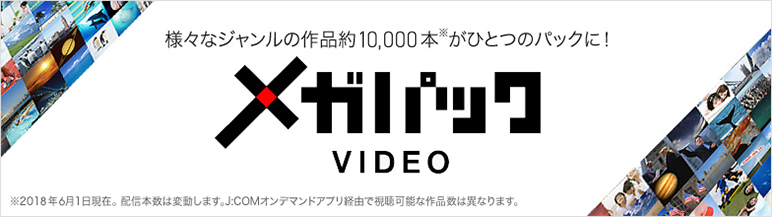 様々なジャンルの作品約10,000本※がひとつのパックに! メガパックVIDEO ※2018年6月1日現在 配信本数は変動します。「J:COMオンデマンド」アプリ経由で視聴可能な作品数は異なります。