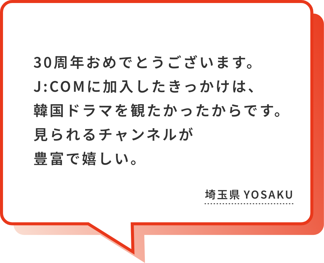 J:COMさんとのお付き合いは10年を超えました。お世話になっております。営業の方が丁寧に説明されて、入会を決めました。プレゼントへの応募も時々させていただいてます。今後も不自由なく使用できるようよろしくお願いします。埼玉県 えっくん