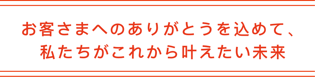お客さまへのありがとうを込めて、私たちがこれから叶えたい未来