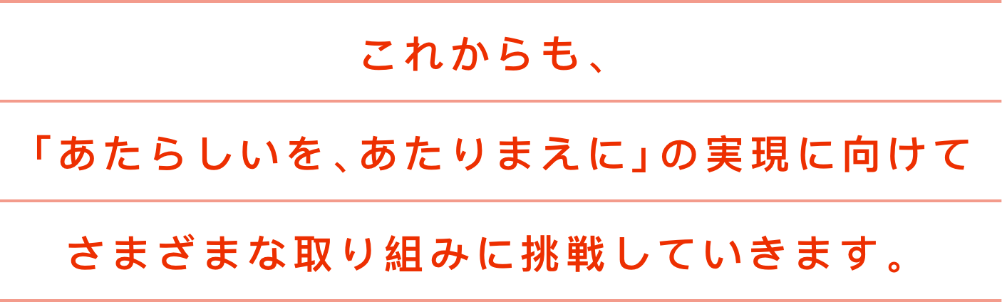これからも、「あたらしいを、あたりまえに」の実現に向けてさまざまな取り組みに挑戦していきます。
