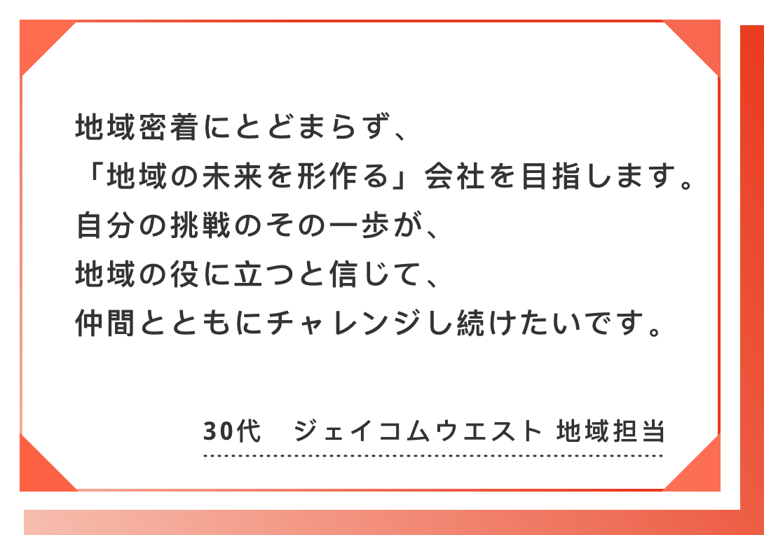 地域密着にとどまらず、「地域の未来を形作る」会社を目指します。　自分の挑戦のその一歩が、地域の役に立つと信じて、仲間とともにチャレンジし続けたいです。30代　ジェイコムウエスト 地域担当