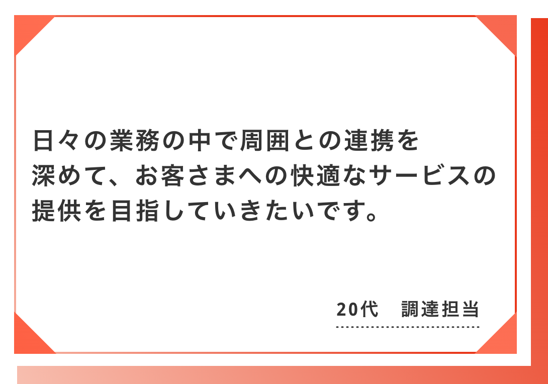 日々の業務の中で周囲との連携を深めて、お客さまへの快適なサービスの提供を目指していきたいです。20代　調達担当