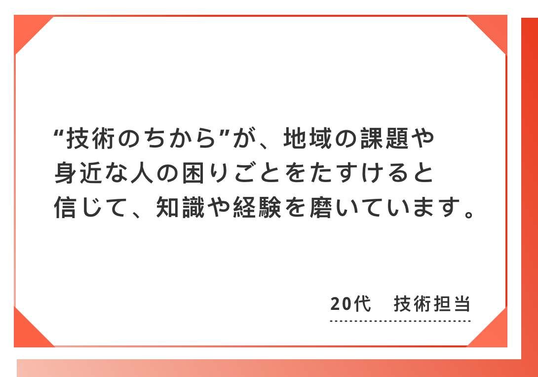 “技術のちから”が、地域の課題や身近な人の困りごとをたすけると信じて、　知識や経験を磨いています。20代　技術担当