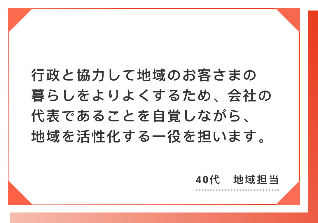 行政と協力して地域のお客さまの暮らしをよりよくするため、会社の代表であることを自覚しながら、地域を活性化する一役を担います。40代　地域担当
