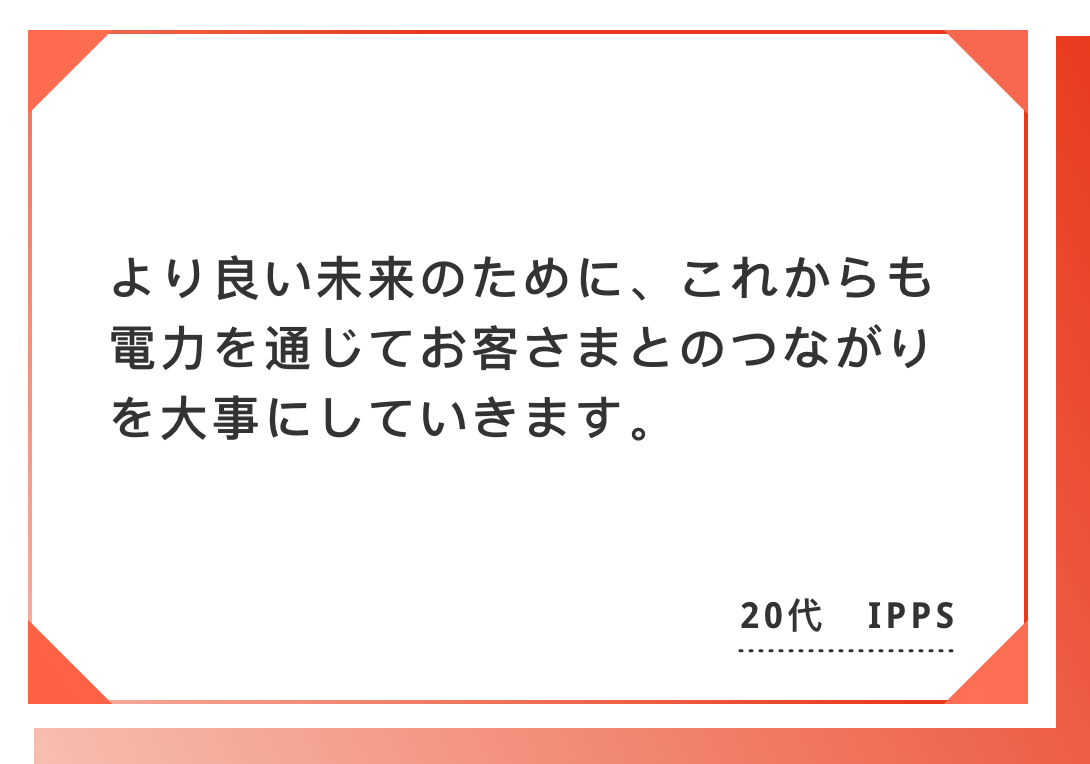 より良い未来のために、これからも電力を通じてお客さまとのつながりを大事にしていきます。20代　IPPS