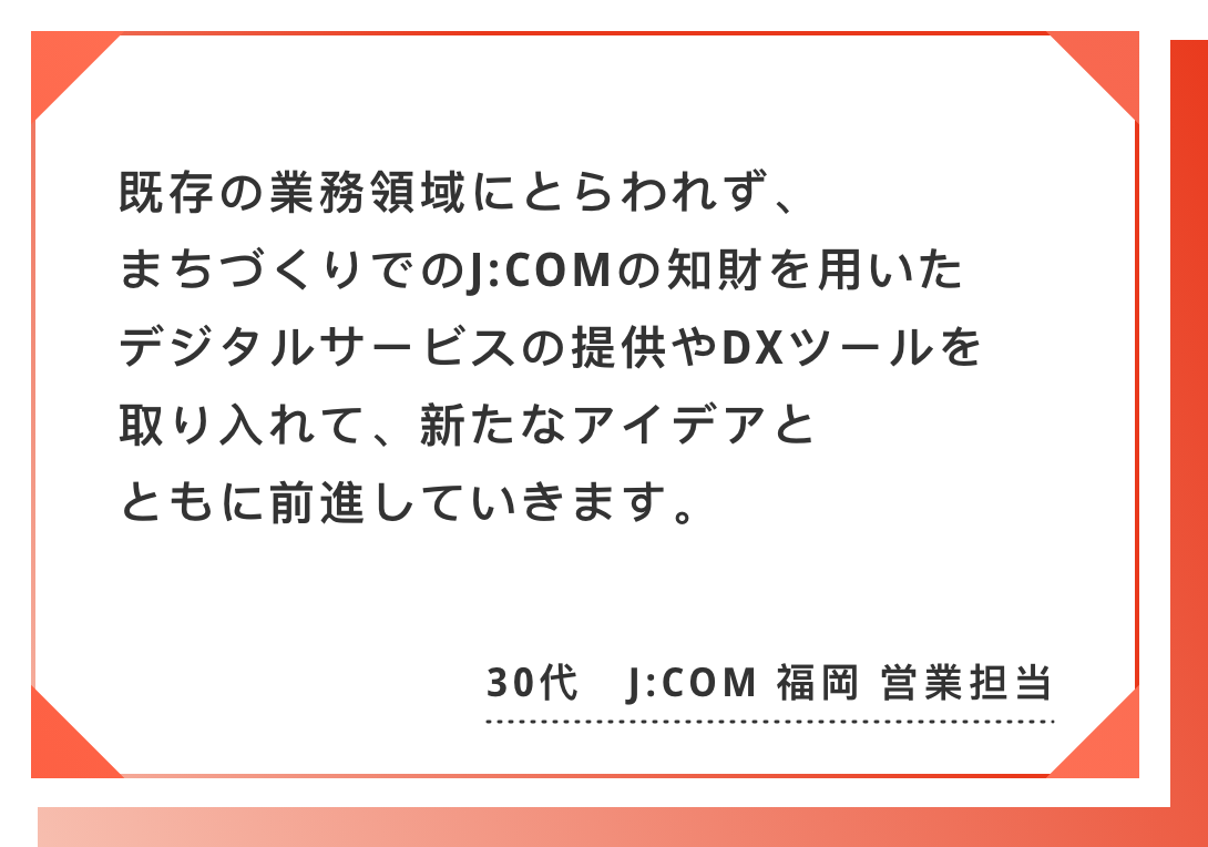 既存の業務領域にとらわれず、まちづくりでのJ:COMの知財を用いた　デジタルサービスの提供やDXツールを取り入れて、新たなアイデアとともに前進していきます。30代　J:COM 福岡 営業担当