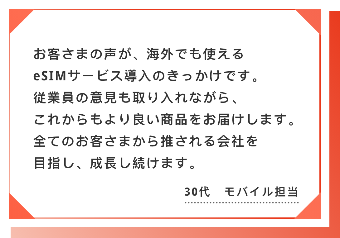 お客さまの声が、海外でも使えるeSIMサービス導入のきっかけです。　従業員の意見も取り入れながら、これからもより良い商品をお届けします。　全てのお客さまから推される会社を目指し、成長し続けます。30代　モバイル担当
