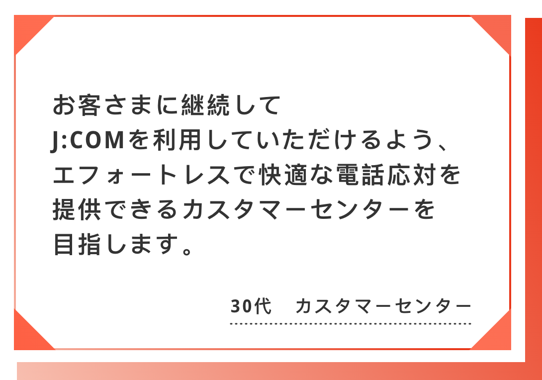 お客さまに継続してJ:COMを利用していただけるよう、　エフォートレスで快適な電話応対を提供できるカスタマーセンターを目指します。30代　カスタマーセンター