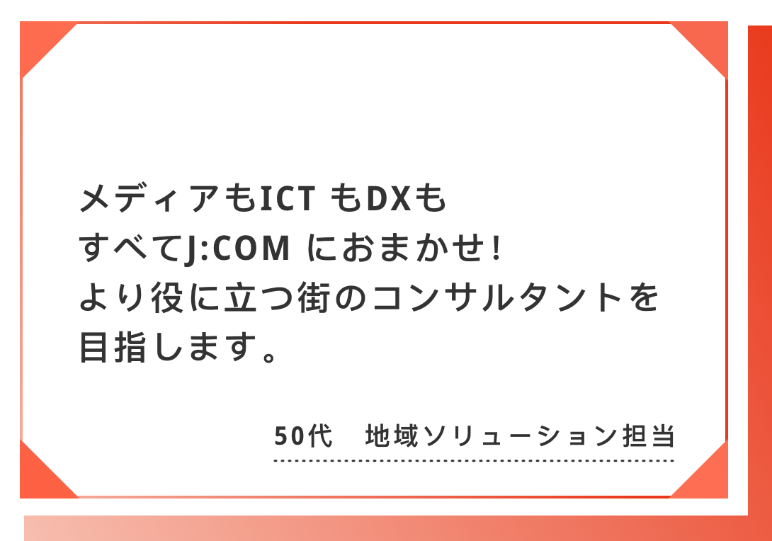 メディアもICT もDX もすべてJ:COM におまかせ！　より役に立つ街のコンサルタントを目指します。50代　地域ソリューション担当