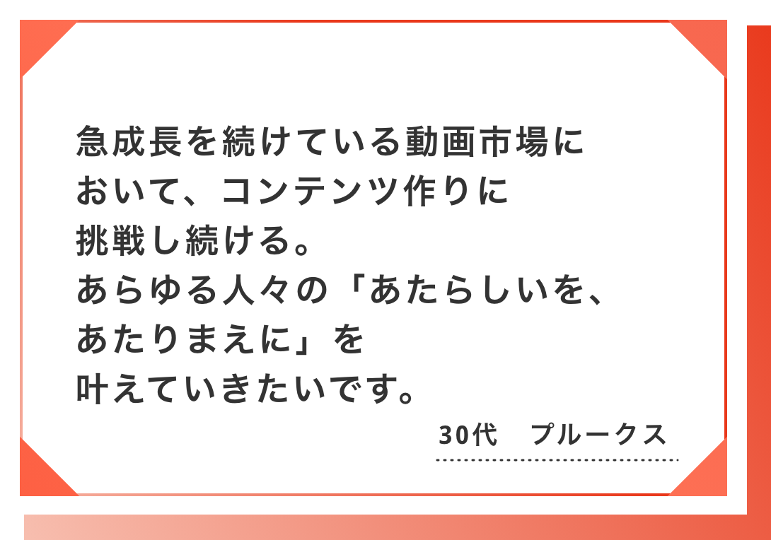 急成長を続けている動画市場において、コンテンツ作りに挑戦し続ける。あらゆる人々の「あたらしいを、あたりまえに」を叶えていきたいです。30代　プルークス